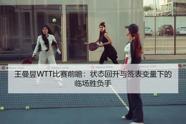 王曼昱WTT比赛前瞻：状态回升与签表变量下的临场胜负手