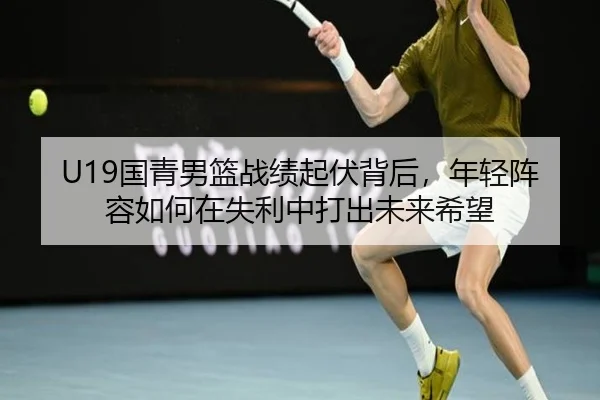U19国青男篮战绩起伏背后，年轻阵容如何在失利中打出未来希望